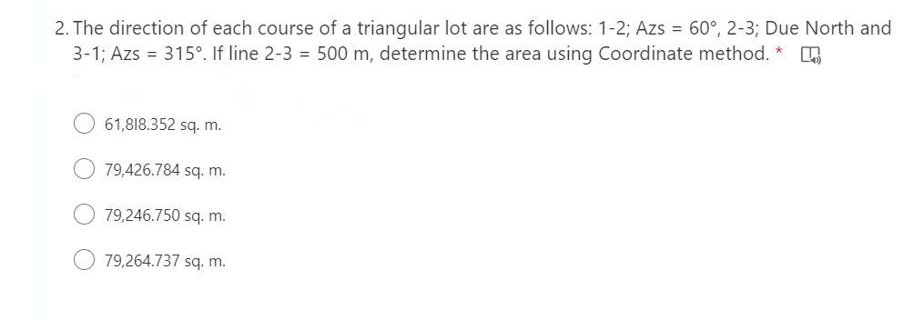 2. The direction of each course of a triangular lot are as follows: 1-2; Azs = 60°, 2-3; Due North and
3-1; Azs = 315°. If line 2-3 = 500 m, determine the area using Coordinate method. *
61,818.352 sq. m.
79,426.784 sq. m.
79,246.750 sq. m.
79,264.737 sq. m.
