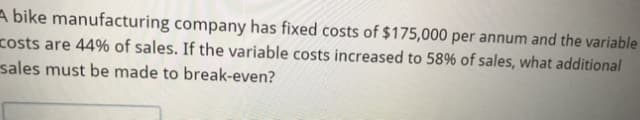 A bike manufacturing company has fixed costs of $175,000 per annum and the variable
costs are 44% of sales. If the variable costs increased to 58% of sales, what additional
sales must be made to break-even?
