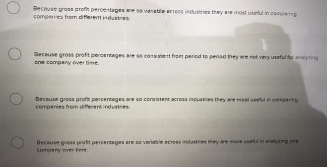 Because gross profit percentages are so variable across industries they are most useful in comparing
companies from different industries.
Because gross profit percentages are so consistent from period to period they are not very useful for analyzing
one company over time.
Because gross profit percentages are so consistent across industries they are most useful in comparing
companies from different industries.
Because gross profit percentages are so variable across industries they are more useful in analyzing one
company over time.
