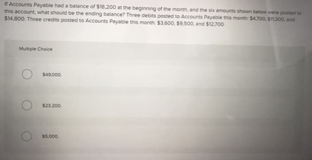 If Accounts Payable had a balance of $18,200 at the beginning of the month, and the six amounts shown below were posted to
this account, what should be the ending balance? Three debits posted to Accounts Payable this month: $4,700, $11,300, and
$14,800. Three credits posted to Accounts Payable this month: $3,600, $9,500, and $12,700.
Multiple Choice
$49,000.
$23,200.
$5,000.
