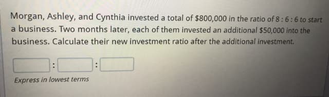 Morgan, Ashley, and Cynthia invested a total of $800,000 in the ratio of 8:6:6 to start
a business. Two months later, each of them invested an additional $50,000 into the
business. Calculate their new investment ratio after the additional investment.
Express in lowest terms
