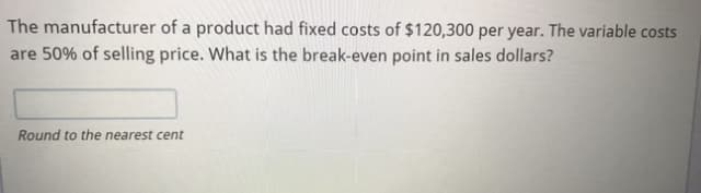 The manufacturer of a product had fixed costs of $120,300 per year. The variable costs
are 50% of selling price. What is the break-even point in sales dollars?
Round to the nearest cent
