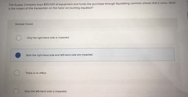 The Supply Company buys $30,000 of equipment and funds the purchase through liquidating common shares that it owns. What
is the impact of this transaction on the basic accounting equation?
Multiple Choice
Only the right-hand side is impacted.
Both the right-hend side and left-hand side are impacted
There is no effect.
Only the left-hand side is impacted.
