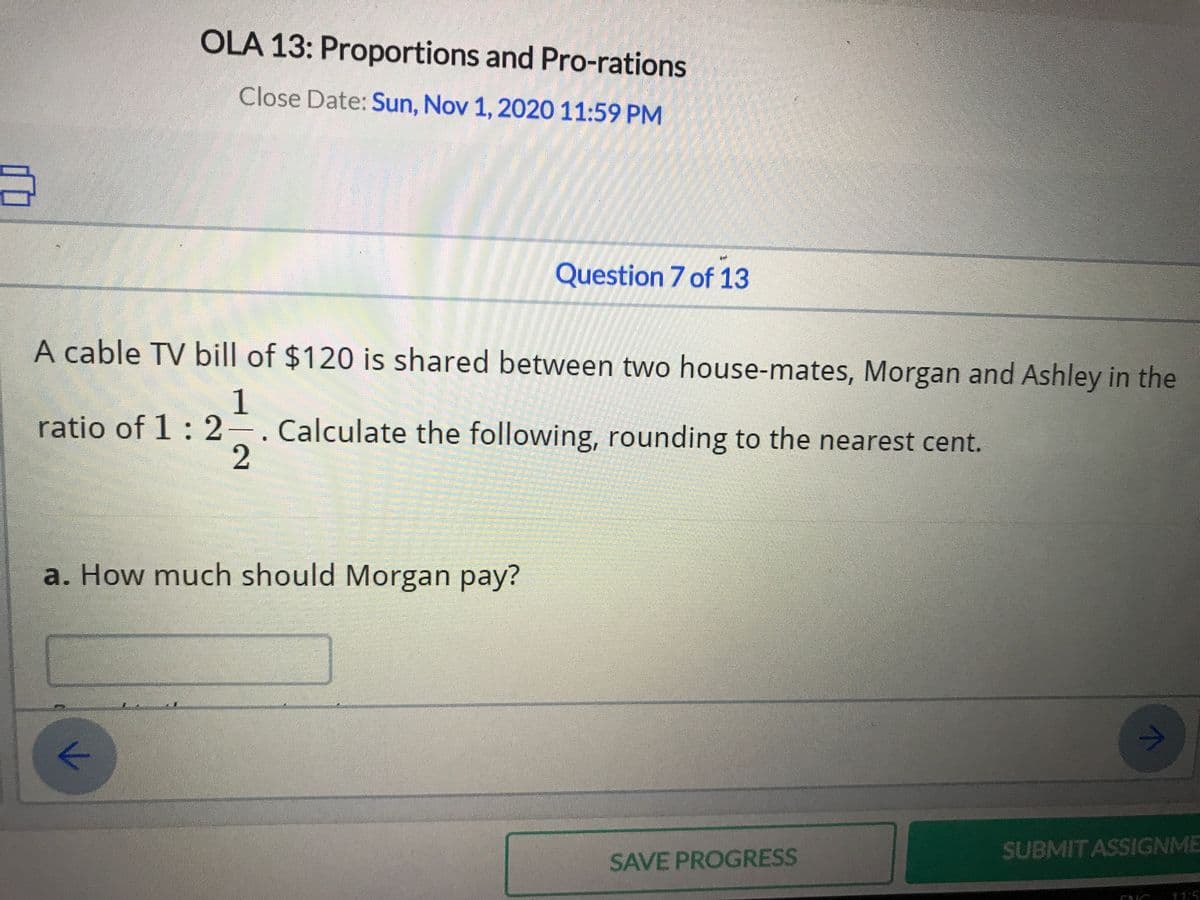 OLA 13: Proportions and Pro-rations
Close Date: Sun, Nov 1, 2020 11:59 PM
Question 7 of 13
A cable TV bill of $120 is shared between two house-mates, Morgan and Ashley in the
1
ratio of 1: 2-. Calculate the following, rounding to the nearest cent.
a. How much should Morgan pay?
SUBMIT ASSIGNME
SAVE PROGRESS
11:5
