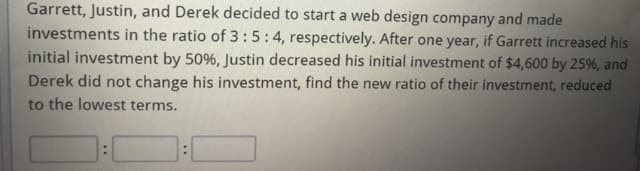 Garrett, Justin, and Derek decided to start a web design company and made
investments in the ratio of 3 :5:4, respectively. After one year, if Garrett increased his
initial investment by 50%, Justin decreased his initial investment of $4,600 by 25%, and
Derek did not change his investment, find the new ratio of their investment, reduced
to the lowest terms.
