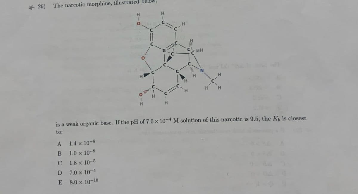 26) The narcotic morphine, illustrated
H
1
0
H
C-
C
두배
H
N
H
H
0
H
H H
H
C
H
H
is a weak organic base. If the pH of 7.0 x 10-4 M solution of this narcotic is 9.5, the Ks is closest
to:
A 1.4 × 10-6
B
1.0 x 10-9
C
1.8 × 10-5
D
7.0 × 10-4
E
8.0 x 10-10