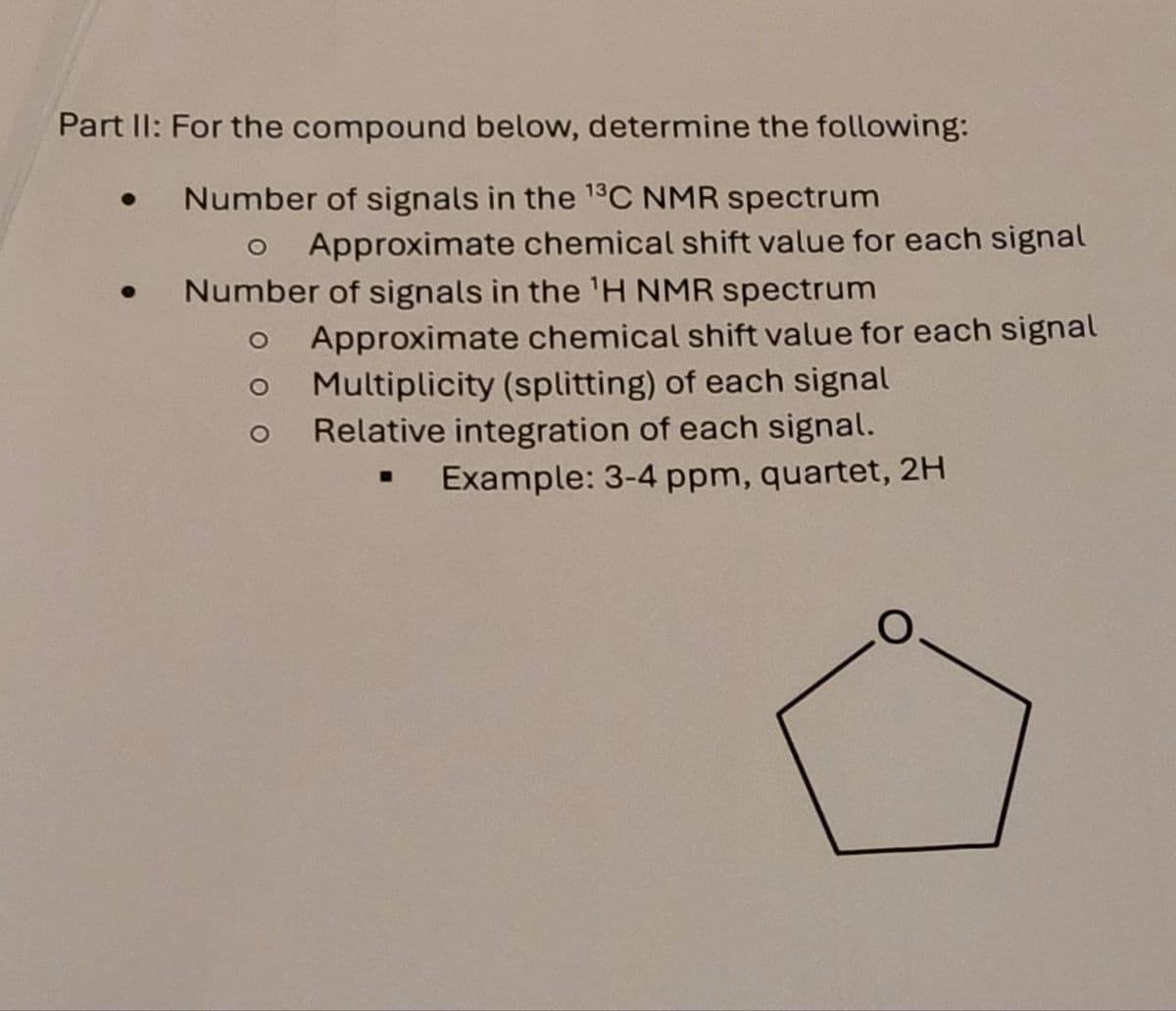 Part II: For the compound below, determine the following:
• Number of signals in the 13C NMR spectrum
o Approximate chemical shift value for each signal
Number of signals in the 'H NMR spectrum
O
O
Approximate chemical shift value for each signal
Multiplicity (splitting) of each signal
Relative integration of each signal.
B
Example: 3-4 ppm, quartet, 2H