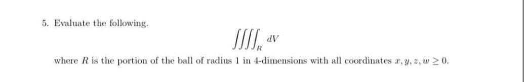 5. Evaluate the following.
AP
where R is the portion of the ball of radius 1 in 4-dimensions with all coordinates r, y, z, w > 0.
