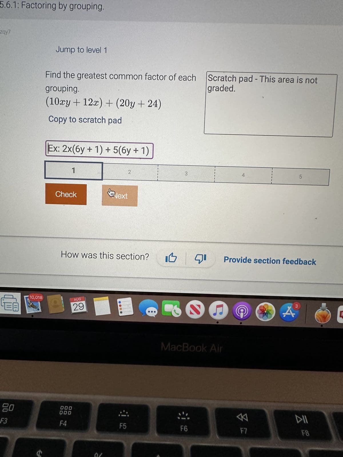 5.6.1: Factoring by grouping.
zqy7
20
F3
10,018
Jump to level 1
Find the greatest common factor of each
grouping.
(10xy + 12x) + (20y +24)
Copy to scratch pad
Ex: 2x(6y + 1) + 5(6y + 1)
1
Check
O
AUG
29
000
DOD
F4
y
How was this section?
a
Next
2
F5
3
Scratch pad - This area is not
graded.
MacBook Air
F6
4
13 71 Provide section feedback
F7
5
3
F8