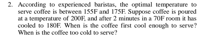 2. According to experienced baristas, the optimal temperature to
serve coffee is between 155F and 175F. Suppose coffee is poured
at a temperature of 200F, and after 2 minutes in a 70F room it has
cooled to 180F. When is the coffee first cool enough to serve?
When is the coffee too cold to serve?
