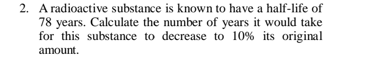 2. A radioactive substance is known to have a half-life of
78 years. Calculate the number of years it would take
for this substance to decrease to 10% its original
amount.
