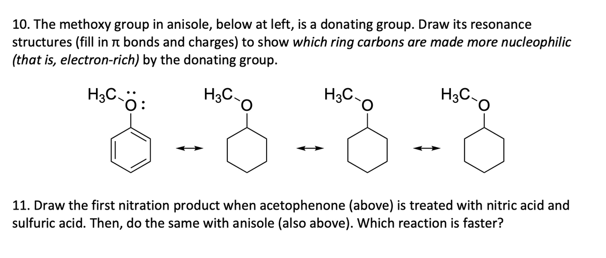 10. The methoxy group in anisole, below at left, is a donating group. Draw its resonance
structures (fill in à bonds and charges) to show which ring carbons are made more nucleophilic
(that is, electron-rich) by the donating group.
H3C-Ö:
H3C
H3C
H3C-
11. Draw the first nitration product when acetophenone (above) is treated with nitric acid and
sulfuric acid. Then, do the same with anisole (also above). Which reaction is faster?