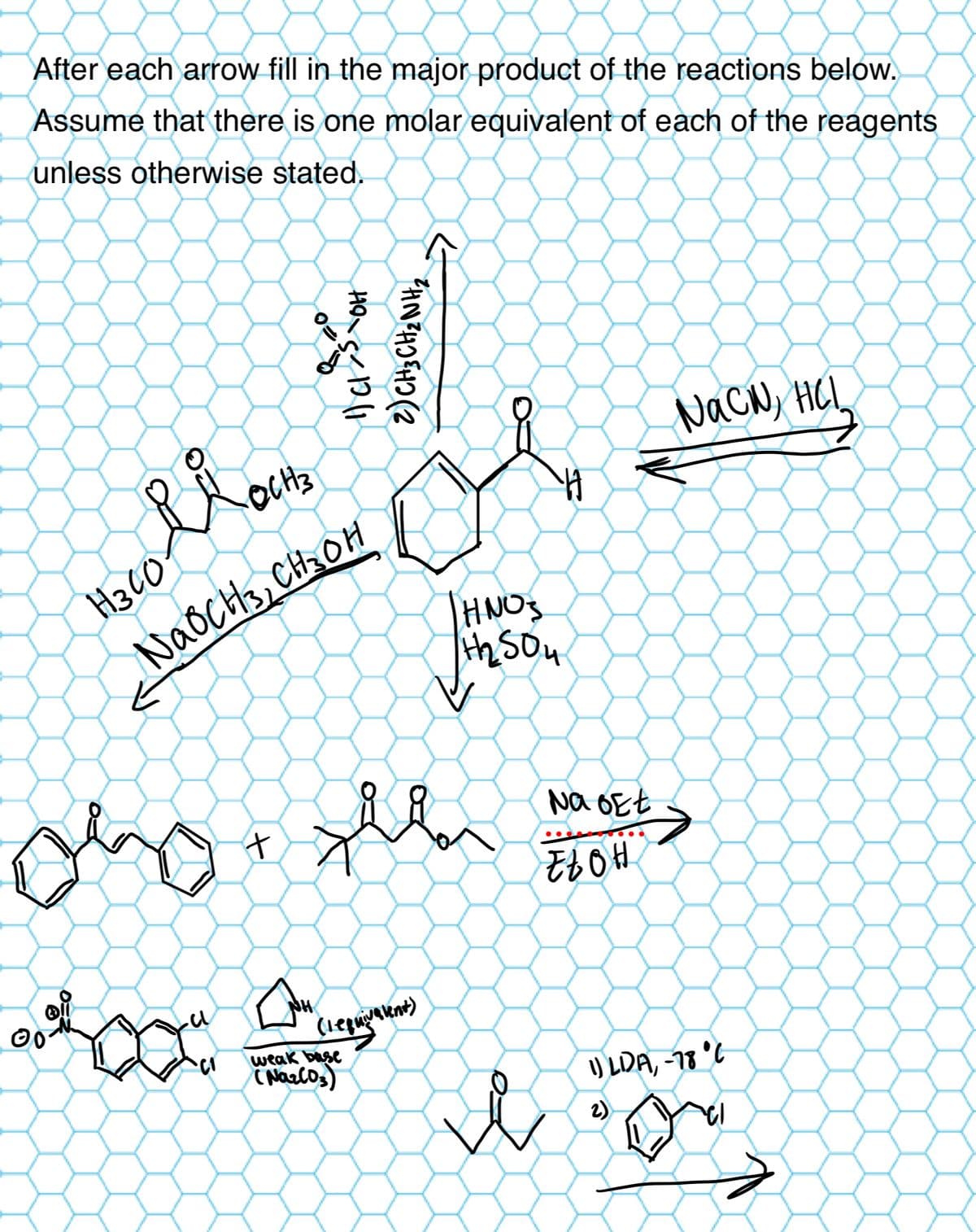 After each arrow fill in the major product of the reactions below.
Assume that there is one molar equivalent of each of the reagents
unless otherwise stated.
ດ
Hacoli OCH₂
H300
NaOCH 3 CH₂OH
o
12/1
SOH
2) CH3CH2NH,
HNOS
2504
00
い
十
Na bet
EtOH
NH
(equivalent)
weak base
(Nazlos)
я
NaCN, HCL
1) LDA, -78°C
2)