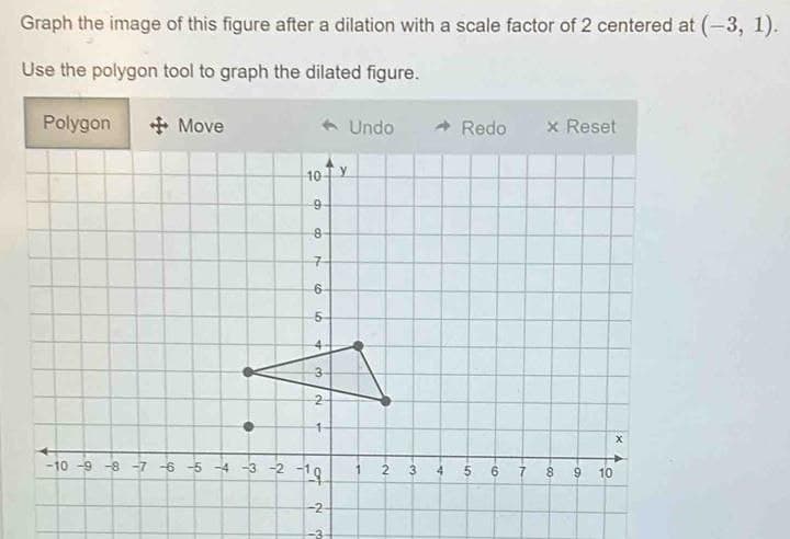 Graph the image of this figure after a dilation with a scale factor of 2 centered at (-3, 1).
Use the polygon tool to graph the dilated figure.
Polygon
+Move
•
← Undo
10 Y
9
8-
7
6-
5
4
3-
NO
2
1
-10-9-8-7-6-5-4-3-2-1¹9
-2
دن
V.
3
4
Redo
09
6 7
x Reset
8
00
9
10
X