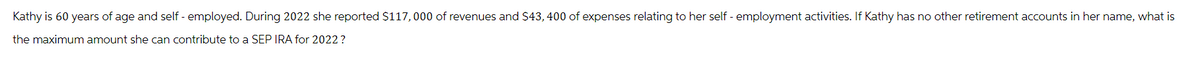 Kathy is 60 years of age and self-employed. During 2022 she reported $117,000 of revenues and $43, 400 of expenses relating to her self-employment activities. If Kathy has no other retirement accounts in her name, what is
the maximum amount she can contribute to a SEP IRA for 2022 ?