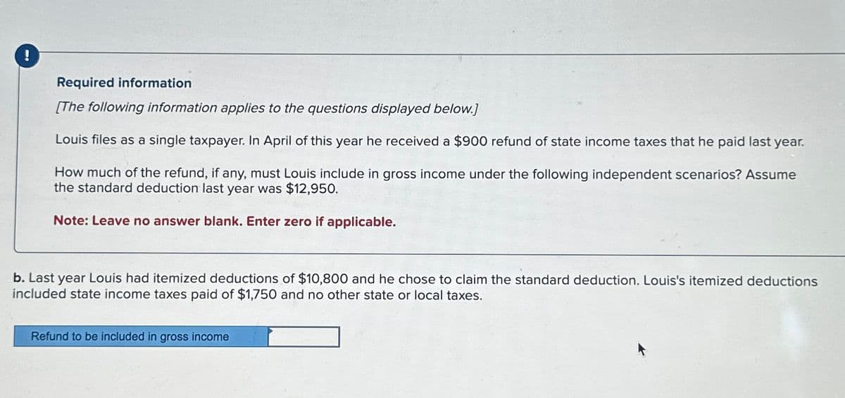 !
Required information
[The following information applies to the questions displayed below.]
Louis files as a single taxpayer. In April of this year he received a $900 refund of state income taxes that he paid last year.
How much of the refund, if any, must Louis include in gross income under the following independent scenarios? Assume
the standard deduction last year was $12,950.
Note: Leave no answer blank. Enter zero if applicable.
b. Last year Louis had itemized deductions of $10,800 and he chose to claim the standard deduction. Louis's itemized deductions
included state income taxes paid of $1,750 and no other state or local taxes.
Refund to be included in gross income