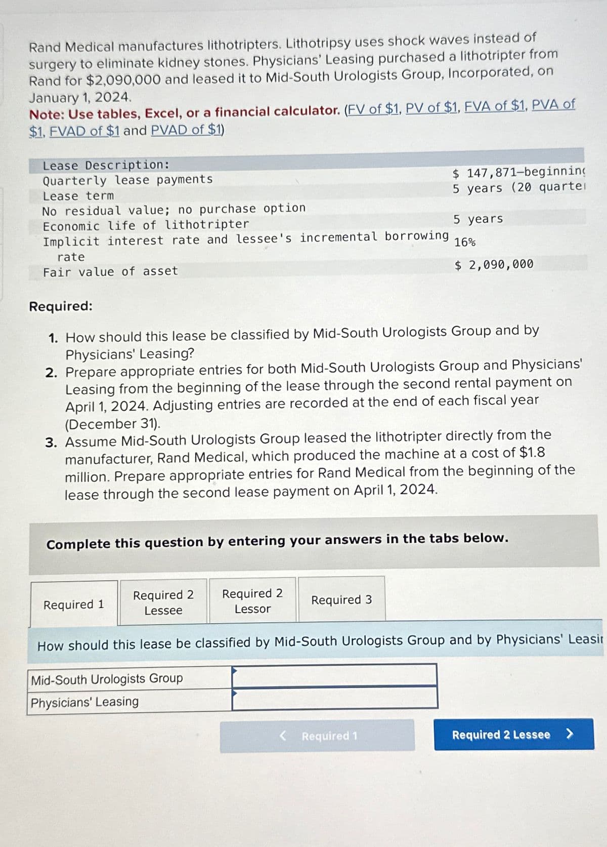 Rand Medical manufactures lithotripters. Lithotripsy uses shock waves instead of
surgery to eliminate kidney stones. Physicians' Leasing purchased a lithotripter from
Rand for $2,090,000 and leased it to Mid-South Urologists Group, Incorporated, on
January 1, 2024.
Note: Use tables, Excel, or a financial calculator. (FV of $1, PV of $1, FVA of $1, PVA of
$1, FVAD of $1 and PVAD of $1)
Lease Description:
Quarterly lease payments
Lease term
No residual value; no purchase option
Economic life of lithotripter
Implicit interest rate and lessee's incremental borrowing
rate
Fair value of asset
Required:
1. How should this lease be classified by Mid-South Urologists Group and by
Physicians' Leasing?
2. Prepare appropriate entries for both Mid-South Urologists Group and Physicians'
Leasing from the beginning of the lease through the second rental payment on
April 1, 2024. Adjusting entries are recorded at the end of each fiscal year
(December 31).
3. Assume Mid-South Urologists Group leased the lithotripter directly from the
manufacturer, Rand Medical, which produced the machine at a cost of $1.8
million. Prepare appropriate entries for Rand Medical from the beginning of the
lease through the second lease payment on April 1, 2024.
Complete this question by entering your answers in the tabs below.
Required 2
Lessee
Required 1
$ 147,871-beginning
5 years (20 quarter
5 years
16%
$ 2,090,000
Required 2
Lessor
How should this lease be classified by Mid-South Urologists Group and by Physicians' Leasir
Mid-South Urologists Group
Physicians' Leasing
Required 3
< Required 1
Required 2 Lessee >