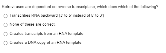 Retroviruses are dependent on reverse transcriptase, which does which of the following?
Transcribes RNA backward (3' to 5' instead of 5' to 3')
None of these are correct.
Creates transcripts from an RNA template
Creates a DNA copy of an RNA template.
