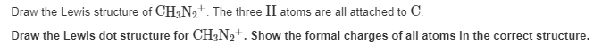 Draw the Lewis structure of CH3N,+. The three H atoms are all attached to C.
Draw the Lewis dot structure for CH3N2+. Show the formal charges of all atoms in the correct structure.
