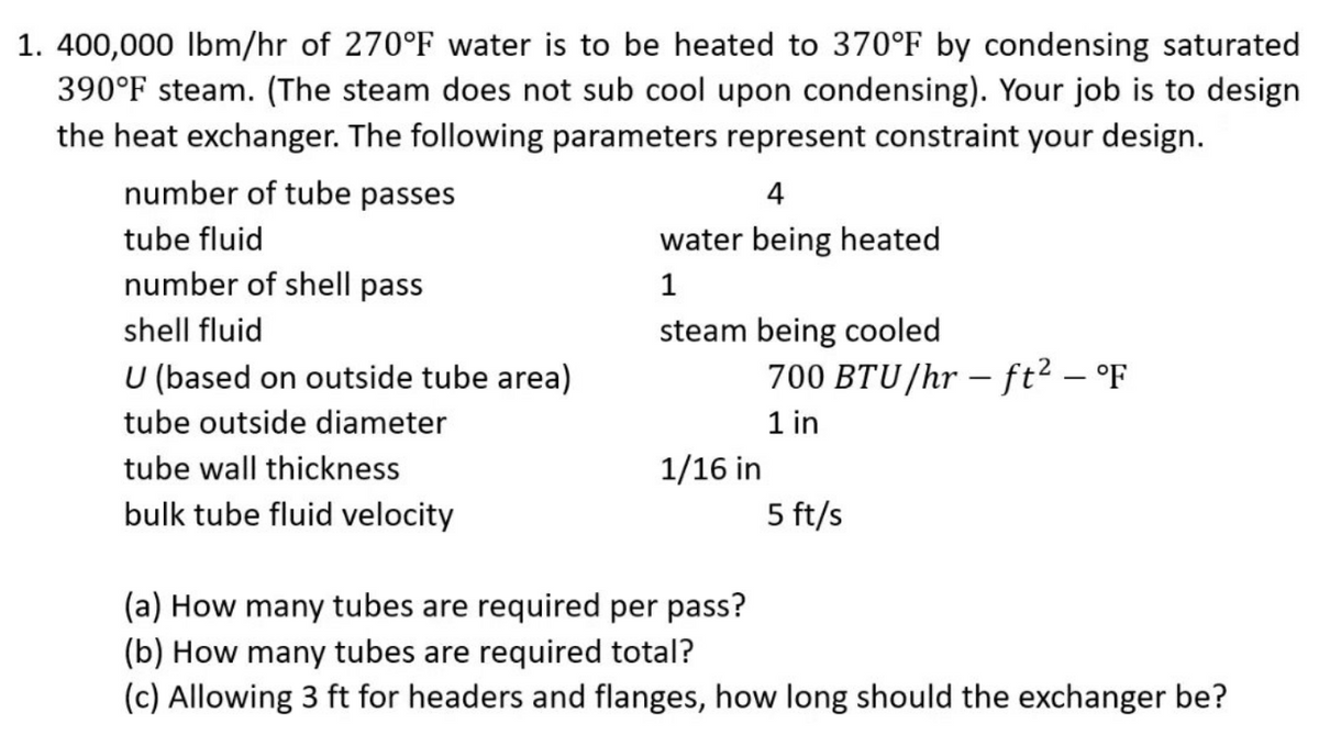 1. 400,000 Ibm/hr of 270°F water is to be heated to 370°F by condensing saturated
390°F steam. (The steam does not sub cool upon condensing). Your job is to design
the heat exchanger. The following parameters represent constraint your design.
number of tube passes
4
tube fluid
water being heated
number of shell pass
shell fluid
steam being cooled
U (based on outside tube area)
700 BTU/hr – ft² – °F
1 in
tube outside diameter
tube wall thickness
1/16 in
bulk tube fluid velocity
5 ft/s
(a) How many tubes are required per pass?
(b) How many tubes are required total?
(c) Allowing 3 ft for headers and flanges, how long should the exchanger be?
