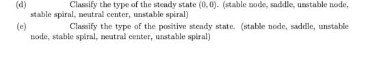 (d)
stable spiral, neutral center, unstable spiral)
(e)
node, stable spiral, neutral center, unstable spiral)
Classify the type of the steady state (0, 0). (stable node, saddle, unstable node,
Classify the type of the positive steady state. (stable node, saddle, unstable
