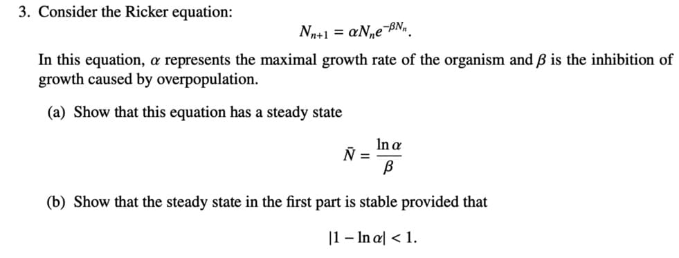 3. Consider the Ricker equation:
Nn+1 = aN,e¬BN,.
In this equation, a represents the maximal growth rate of the organism and ß is the inhibition of
growth caused by overpopulation.
(a) Show that this equation has a steady state
In a
Ñ =
(b) Show that the steady state in the first part is stable provided that
|1 – In a| < 1.
-
