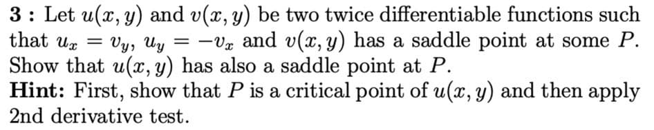 3: Let u(x, y) and v(x, y) be two twice differentiable functions such
that ug =
Vy, Uy = -V and v(x, y) has a saddle point at some P.
Show that u(x, y) has also a saddle point at P.
Hint: First, show that P is a critical point of u(x, y) and then apply
2nd derivative test.
