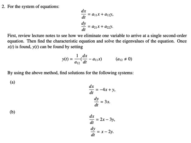 2. For the system of equations:
dx
= aj|x + a12y,
dt
dy
a21x + az2y.
dt
First, review lecture notes to see how we eliminate one variable to arrive at a single second-order
equation. Then find the characteristic equation and solve the eigenvalues of the equation. Once
x(t) is found, y(t) can be found by setting
1 dx
- a11x)
y(t) =
(a12 # 0)
a12 dt
By using the above method, find solutions for the following systems:
(a)
dx
= -4x + y,
dt
dy
= 3x.
dt
(b)
dx
= 2x – 3y,
dt
%3!
dy
= x- 2y.
dt
