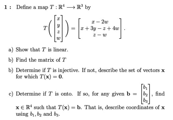 1: Define a map T : R' → R³ by
x – 2w
x + 3y – z + 4w
T
a) Show that T is linear.
b) Find the matrix of T
b) Determine if T is injective. If not, describe the set of vectors x
for which T(x) = 0.
c) Determine if T is onto. If so, for any given b = b2
|b3
xE R' such that T(x) = b. That is, describe coordinates of x
find
using b1, b2 and b3.
