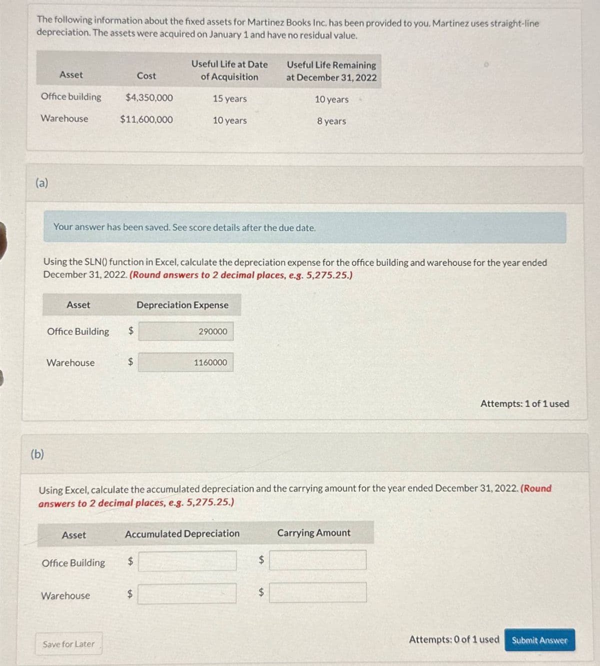 The following information about the fixed assets for Martinez Books Inc. has been provided to you. Martinez uses straight-line
depreciation. The assets were acquired on January 1 and have no residual value.
Asset
Cost
Useful Life at Date
of Acquisition
Useful Life Remaining
at December 31, 2022
Office building
$4,350,000
15 years
10 years
Warehouse
$11,600,000
10 years
8 years
(a)
Your answer has been saved. See score details after the due date.
Using the SLN() function in Excel, calculate the depreciation expense for the office building and warehouse for the year ended
December 31, 2022. (Round answers to 2 decimal places, e.g. 5,275.25.)
Depreciation Expense
Asset
Office Building
$
290000
Warehouse
$
1160000
Attempts: 1 of 1 used
(b)
Using Excel, calculate the accumulated depreciation and the carrying amount for the year ended December 31, 2022. (Round
answers to 2 decimal places, e.g. 5,275.25.)
Asset
Accumulated Depreciation
Office Building
$
$
Warehouse
$
Save for Later
$
Carrying Amount
Attempts: 0 of 1 used
Submit Answer