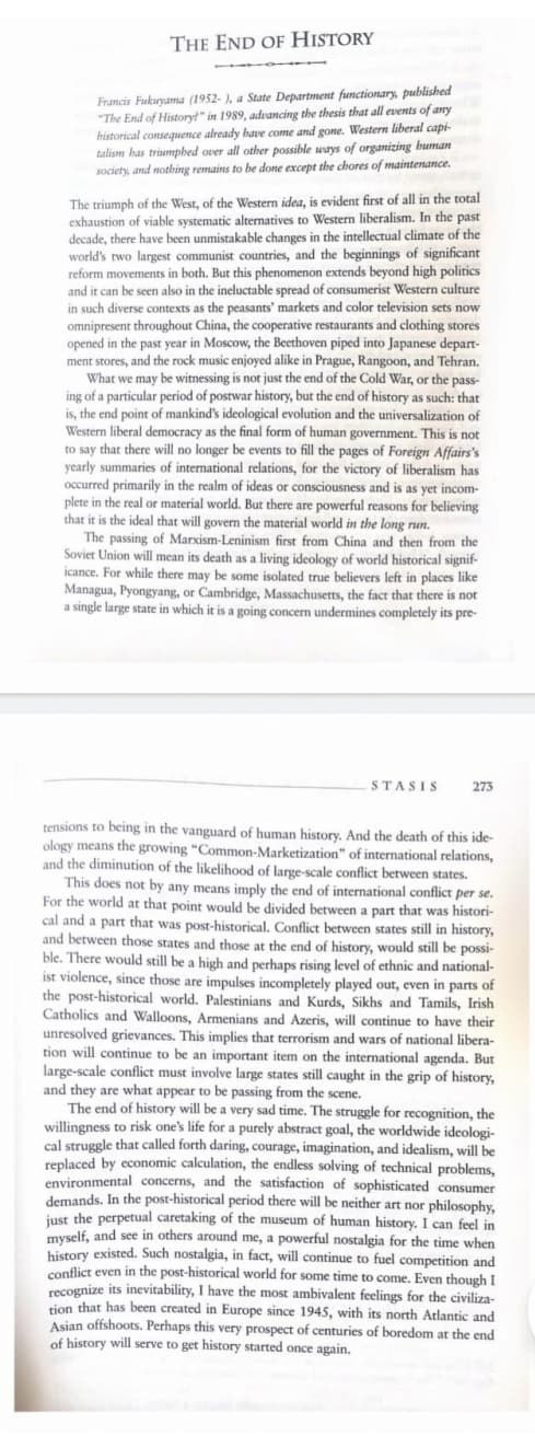 THE END OF HISTORY
Francis Fukuyama (1952- ), a State Department functionary, published
"The End of History?" in 1989, advancing the thesis that all events of any
historical consequence already have come and gone. Western liberal capi-
talism has triumphed over all other possible ways of organizing human
society, and nothing remains to be done except the chores of maintenance.
The triumph of the West, of the Western idea, is evident first of all in the total
exhaustion of viable systematic alternatives to Western liberalism. In the past
decade, there have been unmistakable changes in the intellectual climate of the
world's rwo largest communist countries, and the beginnings of significant
reform movements in both. But this phenomenon extends beyond high politics
and it can be seen also in the ineluctable spread of consumerist Western culture
in such diverse contexts as the peasants' markets and color television sets now
omnipresent throughout China, the cooperative restaurants and clothing stores
opened in the past year in Moscow, the Beethoven piped into Japanese depart-
ment stores, and the rock music enjoyed alike in Prague, Rangoon, and Tehran.
What we may be witnessing is not just the end of the Cold War, or the pass-
ing of a particular period of postwar history, but the end of history as such: that
is, the end point of mankind's ideological evolution and the universalization of
Western liberal democracy as the final form of human government. This is not
to say that there will no longer be events to fill the pages of Foreign Affairs's
yearly summaries of international relations, for the victory of liberalism has
occurred primarily in the realm of ideas or consciousness and is as yet incom-
plete in the real or material world. But there are powerful reasons for believing
that it is the ideal that will govern the material world in the long run.
The passing of Marxism-Leninism first from China and then from the
Soviet Union will mean its death as a living ideology of world historical signif-
icance. For while there may be some isolated true believers left in places like
Managua, Pyongyang, or Cambridge, Massachusetts, the fact that there is not
a single large state in which it is a going concern undermines completely its pre-
STASIS
273
tensions to being in the vanguard of human history. And the death of this ide-
ology means the growing "Common-Marketization" of international relations,
and the diminution of the likelihood of large-scale conflict between states.
This does not by any means imply the end of international conflict per se.
For the world at that point would be divided between a part that was histori-
cal and a part that was post-historical. Conflict between states still in history,
and between those states and those at the end of history, would still be possi-
ble. There would still be a high and perhaps rising level of ethnic and national-
ist violence, since those are impulses incompletely played out, even in parts of
the post-historical world. Palestinians and Kurds, Sikhs and Tamils, Irish
Catholics and Walloons, Armenians and Azeris, will continue to have their
unresolved grievances. This implies that terrorism and wars of national libera-
tion will continue to be an important item on the international agenda. But
large-scale conflict must involve large states still caught in the grip of history,
and they are what appear to be passing from the scene.
The end of history will be a very sad time. The struggle for recognition, the
willingness to risk one's life for a purely abstract goal, the worldwide ideologi-
cal struggle that called forth daring, courage, imagination, and idealism, will be
replaced by economic calculation, the endless solving of technical problems,
environmental concerns, and the satisfaction of sophisticated consumer
demands. In the post-historical period there will be neither art nor philosophy,
inst the perpetual caretaking of the museum of human history. I can feel in
myself, and see in others around me, a powerful nostalgia for the time when
history existed. Such nostalgia, in fact, will continue to fuel competition and
conflict even in the post-historical world for some time to come. Even though I
recognize its inevitability, I have the most ambivalent feelings for the civiliza-
tion that has been created in Europe since 1945, with its north Atlantic and
Asian offshoots. Perhaps this very prospect of centuries of boredom at the end
of history will serve to get history started once again.
