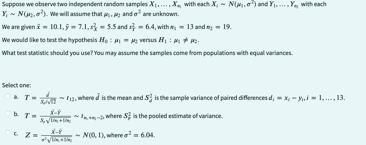 n₁
Suppose we observe two independent random samples X₁, ..., Xn with each X₁
Y₁ N(μ₂,0²). We will assume that µ₁, µ₂ and ² are unknown.
We are given x =
10.1, y = 7.1, s² = 5.5 and s
We would like to test the hypothesis Ho: M₁ = µ₂ versus H₁ μ₁ ‡ M₂.
What test statistic should you use? You may assume the samples come from populations with equal variances.
Select one:
a. T= =
b. T
C.
=
Z =
d
Sal√12
X-Y
Sp√/1/n₁+1/m₂
N(μ₁,0²) and Y₁, ..., Yn with each
=
X-Y
0²√1/m₁+1/m₂
t12, where d is the mean and S2 is the sample variance of paired differences d; = = x¡ — Y¡, i = 1, ...,
..., 13.
tn +m₂-2, where S is the pooled estimate of variance.
N(0, 1), where o² = 6.04.
6.4, with n₁ = 13 and n₂ = 19.