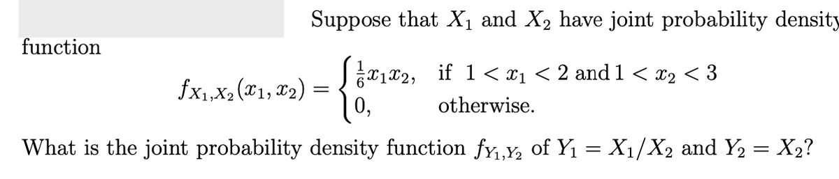 Suppose that X₁ and X₂ have joint probability density
finn
1x₁x2, if 1<x₁ < 2 and 1 < x2 < 3
0,
otherwise.
What is the joint probability density function f¥₁,Y₂ of Y₁ = X₁/X2 and Y₂ = X₂?
function
fx₁,x₂(x1, x₂) =