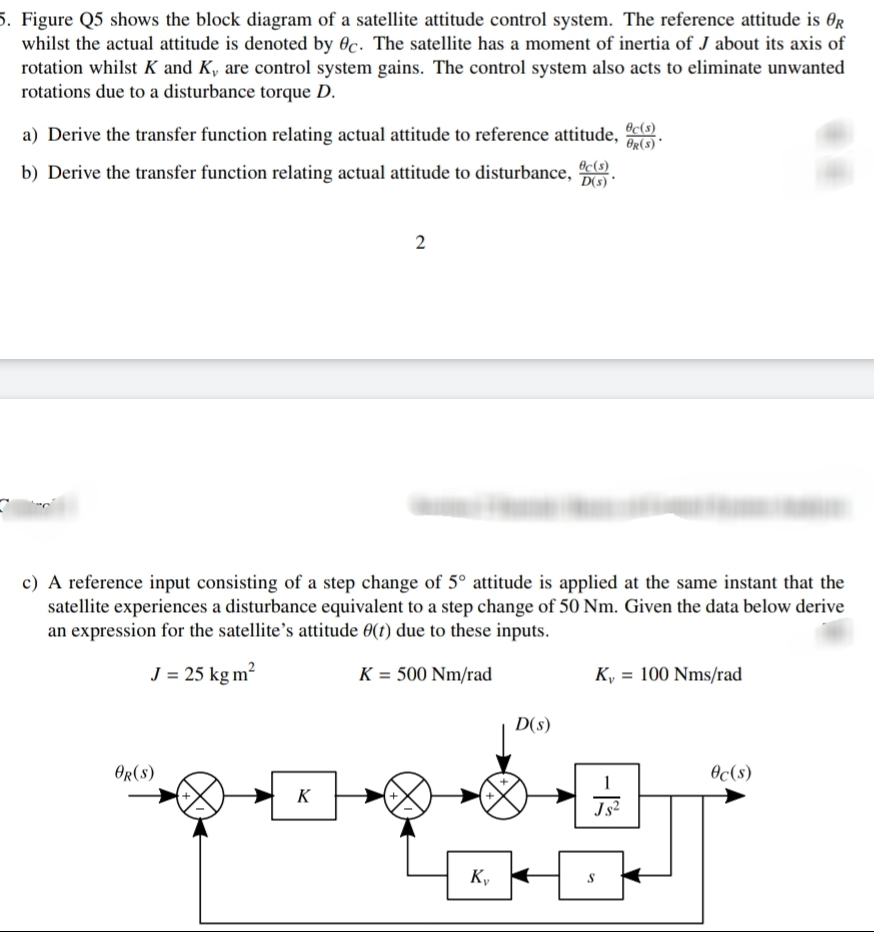 5. Figure Q5 shows the block diagram of a satellite attitude control system. The reference attitude is 0r
whilst the actual attitude is denoted by 0c. The satellite has a moment of inertia of J about its axis of
rotation whilst K and K, are control system gains. The control system also acts to eliminate unwanted
rotations due to a disturbance torque D.
a) Derive the transfer function relating actual attitude to reference attitude,
Oc(s)
OR(s)'
Oc(s)
b) Derive the transfer function relating actual attitude to disturbance,
D(s) *
c) A reference input consisting of a step change of 5° attitude is applied at the same instant that the
satellite experiences a disturbance equivalent to a step change of 50 Nm. Given the data below derive
an expression for the satellite's attitude 0(t) due to these inputs.
J = 25 kg m?
K = 500 Nm/rad
K, = 100 Nms/rad
D(s)
OR(s)
Oc(s)
K
Js2
Kv
