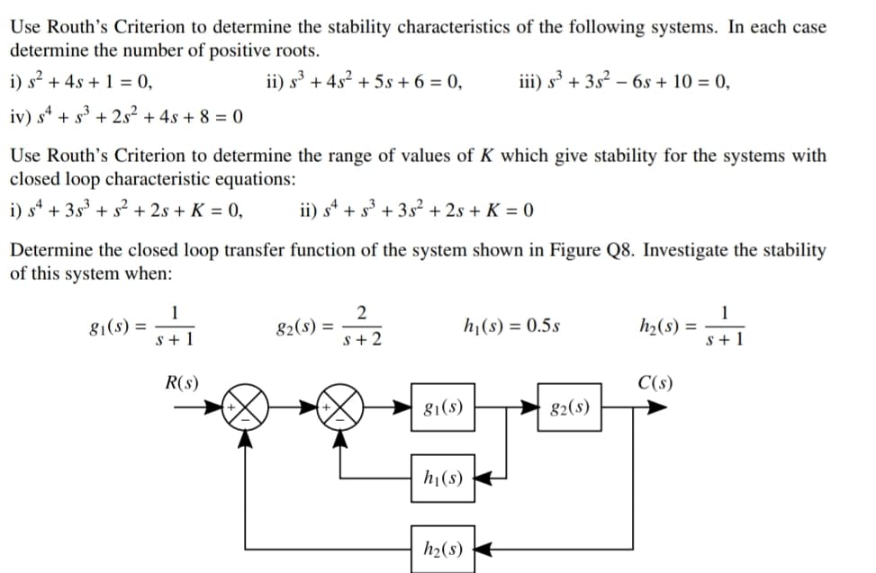 Use Routh's Criterion to determine the stability characteristics of the following systems. In each case
determine the number of positive roots.
i) s² + 4s + 1 = 0,
ii) s + 4s2 + 5s + 6 = 0,
iii) s³ + 3s?
- 6s + 10 = 0,
iv) s* + s + 2s² + 4s + 8 = 0
Use Routh's Criterion to determine the range of values of K which give stability for the systems with
closed loop characteristic equations:
i) s* + 3s³ + s² + 2s + K = 0,
ii) s* + s³ + 3s² + 2s + K = 0
Determine the closed loop transfer function of the system shown in Figure Q8. Investigate the stability
of this system when:
1
g1(s) =
s + 1
2
82(s) =
s+ 2
1
h2(s) =
s + 1
hj(s) = 0.5s
R(s)
C(s)
81(s)
82(s)
hi(s)
h2(s)
