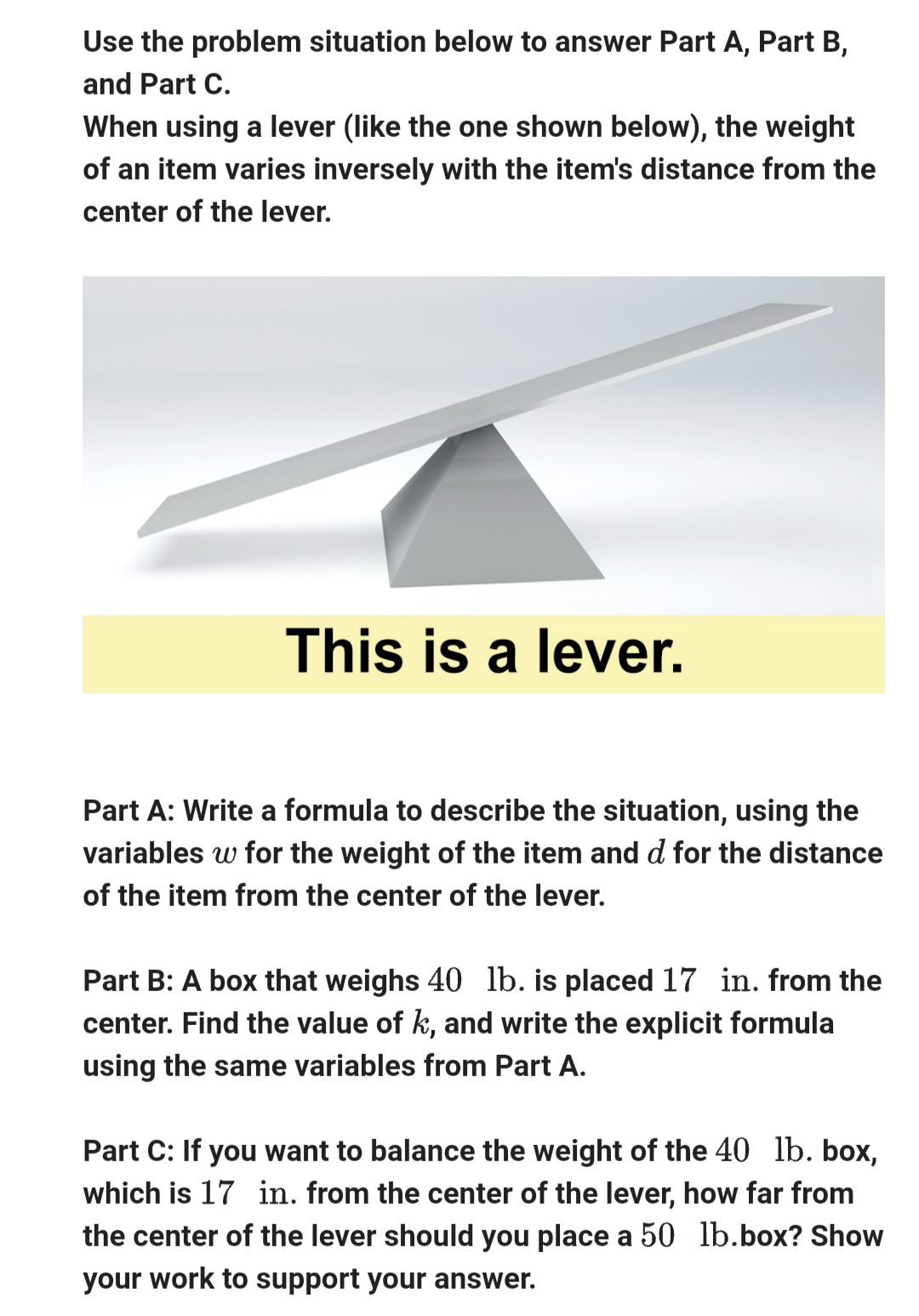 Use the problem situation below to answer Part A, Part B,
and Part C.
When using a lever (like the one shown below), the weight
of an item varies inversely with the item's distance from the
center of the lever.
This is a lever.
Part A: Write a formula to describe the situation, using the
variables w for the weight of the item and d for the distance
of the item from the center of the lever.
Part B: A box that weighs 40 lb. is placed 17 in. from the
center. Find the value of k, and write the explicit formula
using the same variables from Part A.
Part C: If you want to balance the weight of the 40 lb. box,
which is 17 in. from the center of the lever, how far from
the center of the lever should you place a 50 lb.box? Show
your work to support your answer.