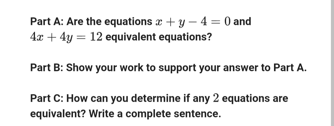 Part A: Are the equations x + y - 4 = 0 and
4x4y
12 equivalent equations?
Part B: Show your work to support your answer to Part A.
Part C: How can you determine if any 2 equations are
equivalent? Write a complete sentence.