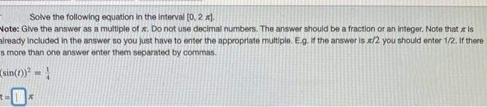 Solve the following equation In the Interval [0, 2 x).
Note: Glve the answer as a multiple of r. Do not use decimal numbers. The answer should be a fraction or an integer. Note that x is
already Included Iin the answer so you just have to enter the appropriate multiple. E.g. If the answer is x/2 you should enter 1/2. If there
s more than one answer enter them separated by commas.
(sin(1)) = }
%3D
