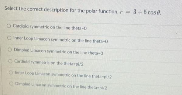 Select the correct description for the polar function, r = 3+5 cos 0.
O Cardioid symmetric on the line theta-0
O Inner Loop Limacon symmetric on the line theta-0
O Dimpled Limacon symmetric on the line theta-0
O Cardioid symmetric on the theta-pi/2
Inner Loop Limacon symmetric on the line theta-pi/2
O Dimpled Limacon symmetric on the line theta-pi/2
