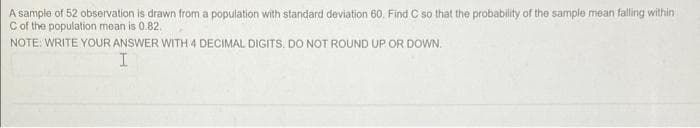 A sample of 52 observation is drawn from a population with standard deviation 60. Find C so that the probability of the sample mean falling within
Cof the population mean is 0.82.
NOTE: WRITE YOUR ANSWER WITH 4 DECIMAL DIGITS. DO NOT ROUND UP OR DOWN.
