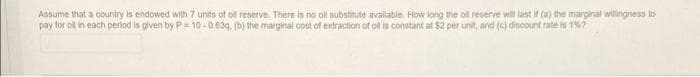 Assume that a country is endowed with 7 units of ol reserve. There is no oll substitute available. How long the oll reserve wll last if (a) the marginal willingness to
pay for oll in each perlod is given by P= 10 -0.63q. (b) the marginal cost of extraction of oll is constant at $2 per unit, and (c) discount rate is 1%7
