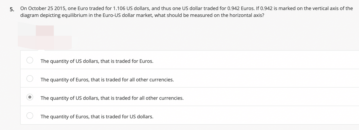 On October 25 2015, one Euro traded for 1.106 US dollars, and thus one US dollar traded for 0.942 Euros. If 0.942 is marked on the vertical axis of the
diagram depicting equilibrium in the Euro-US dollar market, what should be measured on the horizontal axis?
5.
The quantity of US dollars, that is traded for Euros.
The quantity of Euros, that is traded for all other currencies.
The quantity of US dollars, that is traded for all other currencies.
The quantity of Euros, that is traded for US dollars.
