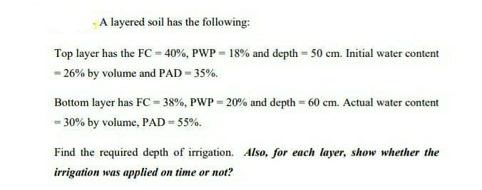 A layered soil has the following:
Top layer has the FC = 40%, PWP = 18% and depth = 50 cm. Initial water content
= 26% by volume and PAD = 35%.
Bottom layer has FC = 38%, PWP = 20% and depth = 60 cm. Actual water content
= 30% by volume, PAD = 55%.
Find the required depth of irrigation. Also, for each layer, show whether the
irrigation was applied on time or not?