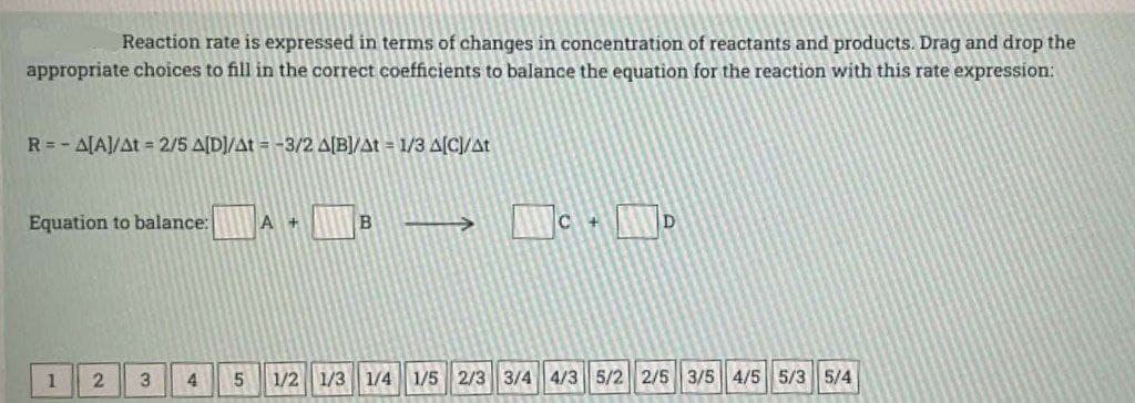 Reaction rate is expressed in terms of changes in concentration of reactants and products. Drag and drop the
appropriate choices to fill in the correct coefficients to balance the equation for the reaction with this rate expression:
R = -A[A]/At = 2/5 A[D]/At = -3/2 A[B]/At = 1/3 A[C]/At
Equation to balance:
A+
B
->>
C +
D
1 2 3 4 5 1/2 1/3 1/4 1/5 2/3 3/4 4/3 5/2 2/5 3/5 4/5 5/3 5/4