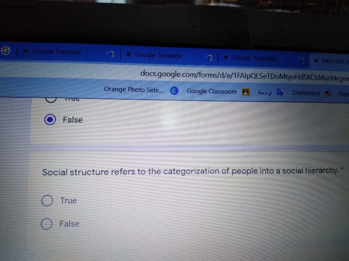 X Google Translate
X Google Translate
X Google Translate
X IMGT430 A
docs.google.com/forms/d/e/1FAlpQLSeTDoMtyoHdSKC6Munf4rgvm
Orange Photo Side...
Google Classroom A
daz
Dashboard Th
Aver
False
Social structure refers to the categorization of people into a social hierarchy.
O True
False
