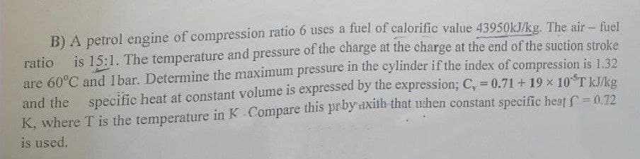 B) A petrol engine of compression ratio 6 uses a fuel of calorific value 43950kJ/kg. The air - fuel
ratio is 15:1. The temperature and pressure of the charge at the charge at the end of the suction stroke
are 60°C and 1bar. Determine the maximum pressure in the cylinder if the index of compression is 1.32
and the specific heat at constant volume is expressed by the expression; C, = 0.71 +19 × 10TkJ/kg
K, where T is the temperature in K - Compare this prby axith that ushen constant specific heat f = 0.72
is used.