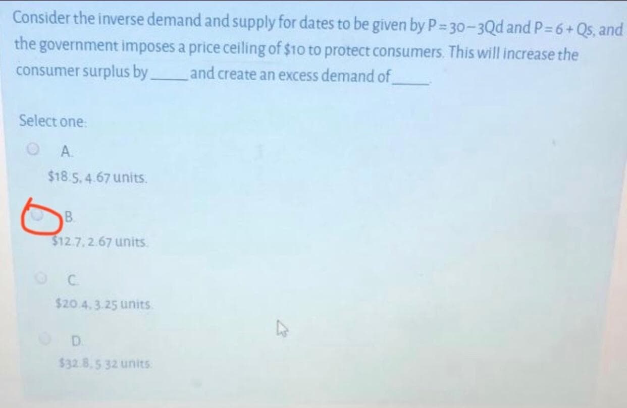 Consider the inverse demand and supply for dates to be given by P= 30-3Qd and P= 6+Qs, and
the government imposes a price ceiling of $10 to protect consumers. This will increase the
consumer surplus by_
and create an excess demand of
Select one:
A.
$18.5.4.67 units.
B.
