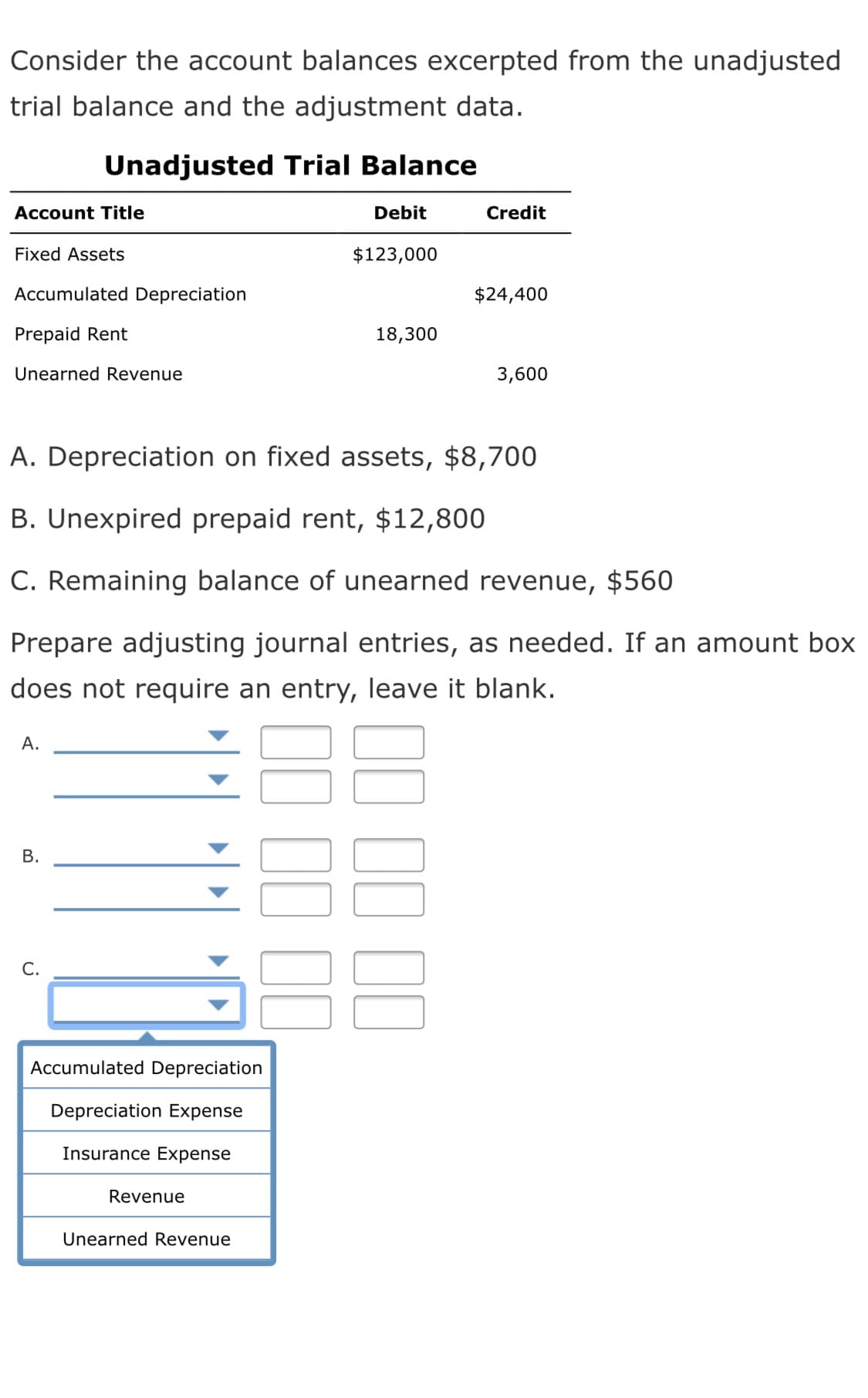 Consider the account balances excerpted from the unadjusted
trial balance and the adjustment data.
Unadjusted Trial Balance
Account Title
Debit
Credit
Fixed Assets
$123,000
Accumulated Depreciation
$24,400
Prepaid Rent
18,300
Unearned Revenue
3,600
A. Depreciation on fixed assets, $8,700
B. Unexpired prepaid rent, $12,800
C. Remaining balance of unearned revenue, $560
Prepare adjusting journal entries, as needed. If an amount box
does not require an entry, leave it blank.
А.
С.
Accumulated Depreciation
Depreciation Expense
Insurance Expense
Revenue
Unearned Revenue
B.
