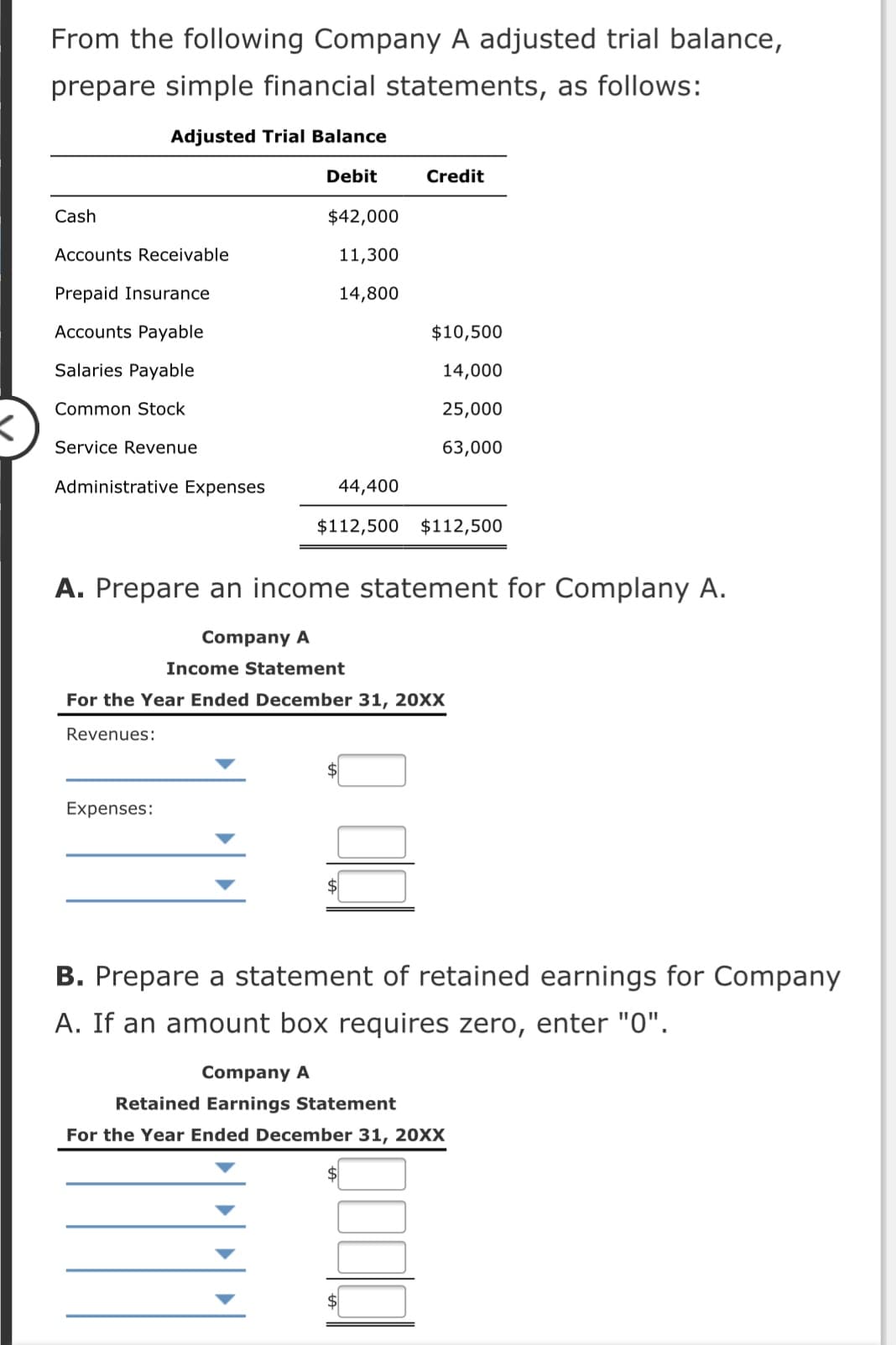 From the following Company A adjusted trial balance,
prepare simple financial statements, as follows:
Adjusted Trial Balance
Debit
Credit
Cash
$42,000
Accounts Receivable
11,300
Prepaid Insurance
14,800
Accounts Payable
$10,500
Salaries Payable
14,000
Common Stock
25,000
Service Revenue
63,000
Administrative Expenses
44,400
$112,500 $112,500
A. Prepare an income statement for Complany A.
Company A
Income Statement
For the Year Ended December 31, 20XX
Revenues:
Expenses:
B. Prepare a statement of retained earnings for Company
A. If an amount box requires zero, enter "0".
Company A
Retained Earnings Statement
For the Year Ended December 31, 20XX
