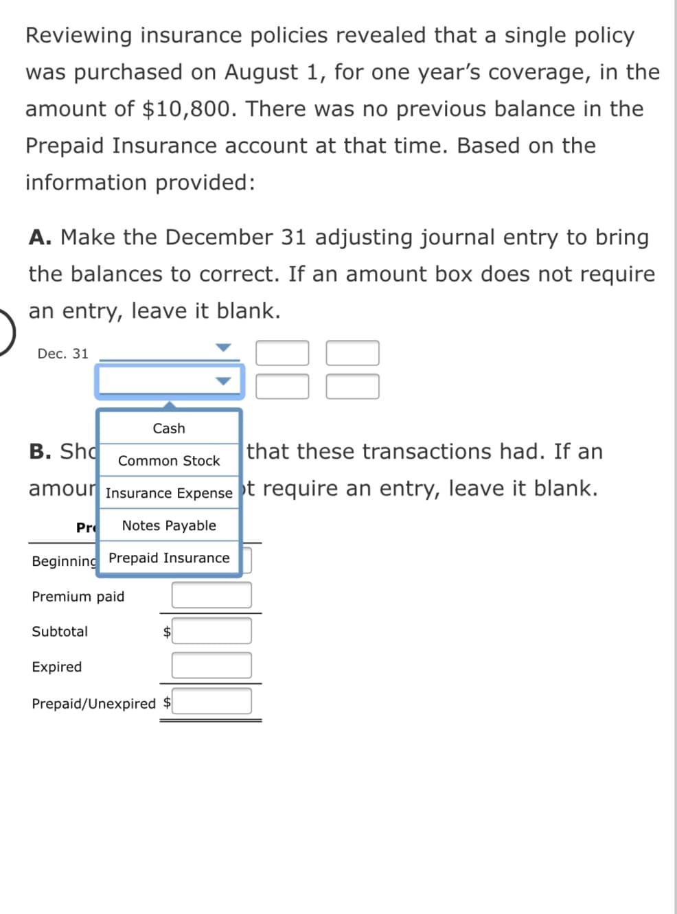 Reviewing insurance policies revealed that a single policy
was purchased on August 1, for one year's coverage, in the
amount of $10,800. There was no previous balance in the
Prepaid Insurance account at that time. Based on the
information provided:
A. Make the December 31 adjusting journal entry to bring
the balances to correct. If an amount box does not require
an entry, leave it blank.
Dec. 31
Cash
B. Sho
that these transactions had. If an
Common Stock
amour Insurance Expense t require an entry, leave it blank.
Pr
Notes Payable
Beginning Prepaid Insurance
Premium paid
Subtotal
Expired
Prepaid/Unexpired $
